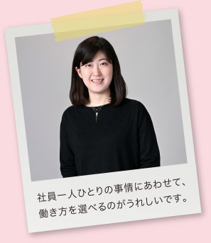 社員一人ひとりの事情にあわせて、働き方を選べるのがうれしいです。