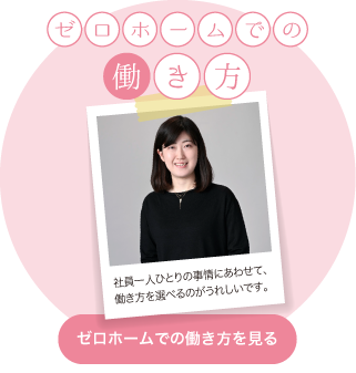 ゼロホームでの働き方　社員一人ひとりの事情にあわせて、働き方を選べるのがうれしいです。ゼロホームでの働き方を見る